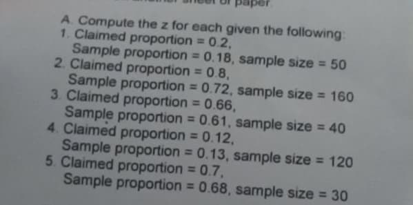 A. Compute the z for each given the following:
1. Claimed proportion = 0.2,
Sample proportion = 0.18, sample size = 50
2. Claimed proportion = 0.8,
Sample proportion = 0.72, sample size = 160
3. Claimed proportion = 0.66,
Sample proportion = 0.61, sample size = 40
4. Claimed proportion = 0.12,
Sample proportion = 0.13, sample size = 120
5. Claimed proportion = 0.7,
Sample proportion = 0.68, sample size = 30