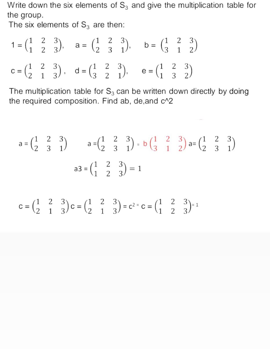 Write down the six elements of S3 and give the multiplication table for
the group.
The six elements of S3 are then:
2
2
2
3
1 = (1/²/3)
a =
(2²2 ² 3).
b =
(² ² 2)
2
3 1
3 1
1
1
2
c = (²2²3). d= (² 2 3). e= (1 ² 3)
C
1
3 1
3
The multiplication table for S3 can be written down directly by doing
the required composition. Find ab, de,and c^2
1 2
1 2
1 2
2 3
a = (2²2 ²7 ³3)
a = ( 2² ²3 ³ ) = b (² ² 2) ²= ( 2₂ ²3 ³)
a=
3
1
1
3 1
1.
= (1 2² ₂3 )
= 1
2
1
2
2
1
c = ( ²2 ²3 ) c = ( 2₂ ²3 ) = c ² = c = (₁ ²²3) ²¹
C
C
1
1
2 3.
a3 =