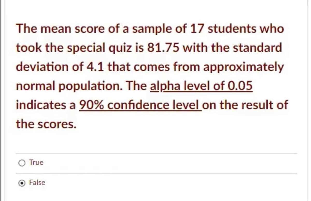 The mean score of a sample of 17 students who
took the special quiz is 81.75 with the standard
deviation of 4.1 that comes from approximately
normal population. The alpha level of 0.05
indicates a 90% confidence level on the result of
the scores.
True
False