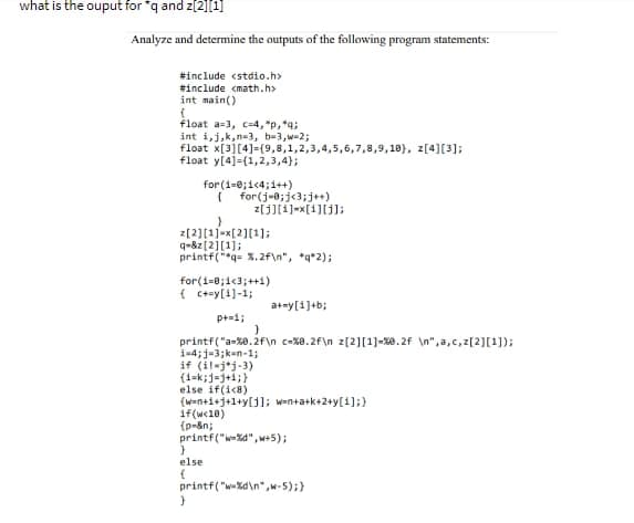 what is the ouput for "q and z[2][1]
Analyze and determine the outputs of the following program statements:
#include <stdio.h>
#include <math.h>
int main()
(
float a-3, c-4,"p, *q;
int i,j,k,n-3, b-3,w=2;
float x[3][4]-(9,8,1,2,3,4,5,6,7,8,9,10), z[4][3];
float y[4]-(1,2,3,4);
for(i=0;i<4;i++)
{ for(j=0; j<3; j++)
}
z[2][1]=x[2][¹];
q=&z[2][1];
printf("*q= %.2f\n", *q*2);
z[j][i]=x[i][j];
for(i=0;1<3;++1)
{c+=y[1] -1;
if(w<18)
{p-&n;
p+=1;
printf("a-%0.2f\n c-%8.2f\n z[2][1] -%0.2f \n",a,c,z[2][1]);
i-4; j-3;k-n-1;
if (il-jj-3)
(1=k;j-j+1;}
else if(i<8)
(w=n+1+1+1+y[j]; w=n+a+k+2+y[1];}
}
else
{
}
a+=y[i]+b;
}
printf("w-%d",w+5);
printf("%d\n",w-5);}