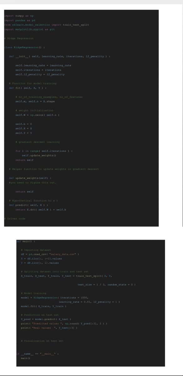 import numpy as np.
import pandas as pd
from sklearn.model_selection import train_test_split
import matplotlib.pyplot as pit
Ridge Regression
class RidgeRegression ():
definit__(self, learning_rate, iterations, 12_penality) :
self.learning_rate learning_rate
self.iterations iterations
self.12_penality 12_penality
Function for model training.
def fit( self, X, Y) 1
#no_of_training examples, no_of_features
self.m, self.n X.shape
weight initialization
self. W np.zeros(self.n)
self.b 0
self.x = x
self. Y Y
gradient descent learning
for i in range ( self.iterations ) :
self.update_weights ()
return self
Helper function to update weights in gradient descent
def update_weights (self):
#you need to figure this out.
return self
Hypothetical function h( x )
def predict( self, X ) :
return X.dot ( self.W) + self.b
#Driver code
def main () 1
Importing dataset
df pd. read_cav( "salary_data.csv")
X df.iloc[:, :-1].values
Ydf.iloc[:, 1].values
#Splitting dataset into train and test set
X_train, x_test, Y_train, Y test train_test_split( X, Y,
Model training
model Ridge Regression ( iterations 1000,
model.fit( X_train, Y_train )
test_size=1/3, random_state = 0)
learning_rate= 0.01, 12 penality=1)
Prediction on test set
Y pred model.predict( x_test )
print("Predicted values ", np.round( Y_pred [:3], 2))
print("Real values ", Y_test [:3] )
Visualization on test set
if_name__ "_main_" :
main ()