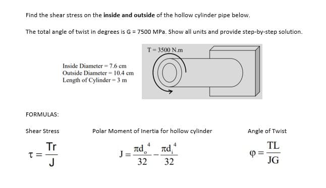 Find the shear stress on the inside and outside of the hollow cylinder pipe below.
The total angle of twist in degrees is G = 7500 MPa. Show all units and provide step-by-step solution.
T= 3500 N.m
Inside Diameter = 7.6 cm
Outside Diameter = 10.4 cm
Length of Cylinder = 3 m
FORMULAS:
Shear Stress
Polar Moment of Inertia for hollow cylinder
Angle of Twist
Tr
Td nd,
TL
J =.
32
J
32
JG
