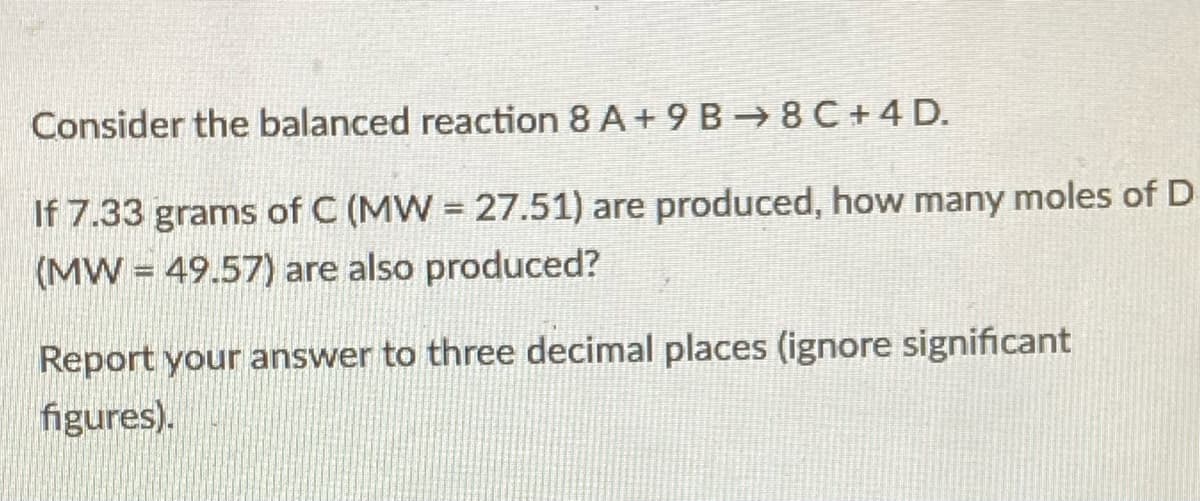 Consider the balanced reaction 8 A+ 9 B 8 C+4 D.
If 7.33 grams of C (MW = 27.51) are produced, how many moles of D
(MW = 49.57) are also produced?
Report your answer to three decimal places (ignore significant
figures).
