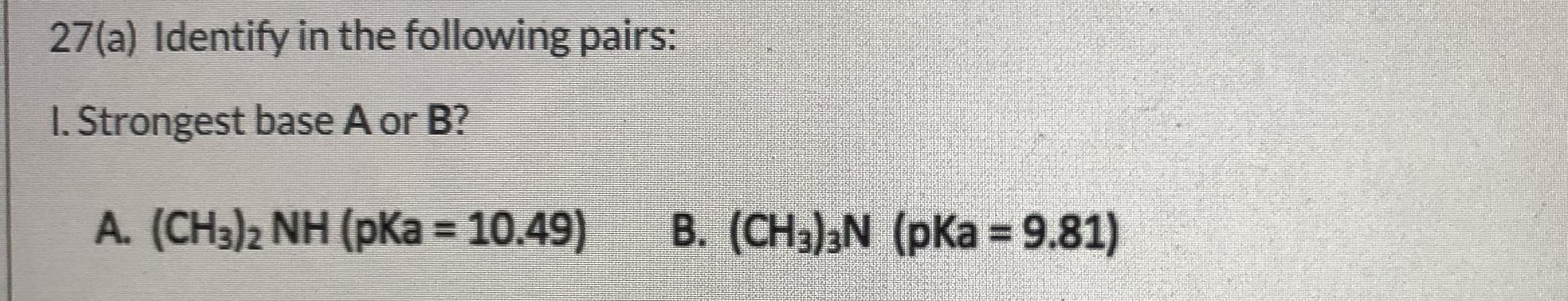 27(a) Identify in the following pairs:
1. Strongest base A or B?
A. (CH3)2 NH (pKa = 10.49)
B. (CH3)aN (pKa = 9.81)
