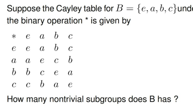 Suppose the Cayley table for B = {e,a,b, c}unde
the binary operation * is given by
%3D
*
e
a b
e
e
a
а
a
e
b.
e
а
с ьа
e
How many nontrivial subgroups does B has ?
