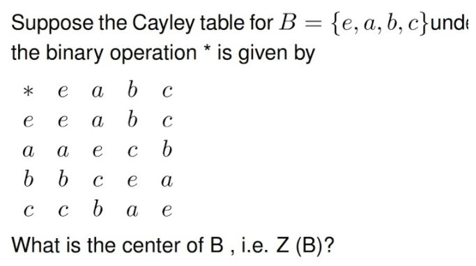 Suppose the Cayley table for B = {e, a, b, c}undt
the binary operation * is given by
*
e
а
e
a
а
а
e
e
а
C
C
а
e
What is the center of B , i.e. Z (B)?
