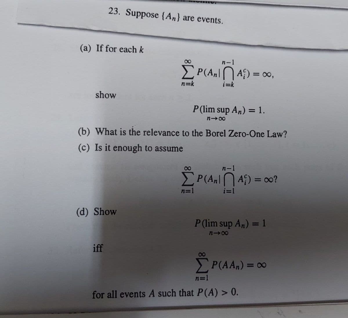 23. Suppose (An) are events.
(a) If for each k
show
(d) Show
iff
8
n=k
(b) What is the relevance to the Borel Zero-One Law?
(c) Is it enough to assume
n-l
P(A₂A) = ∞,
i=k
P (lim sup An) = 1.
848
n=1
n-1
P(A₂A) = ∞o?
i=1
P
P (lim sup An) = 1
818
8
ΣP(AA,) = ∞o
n=1
for all events A such that P(A) > 0.