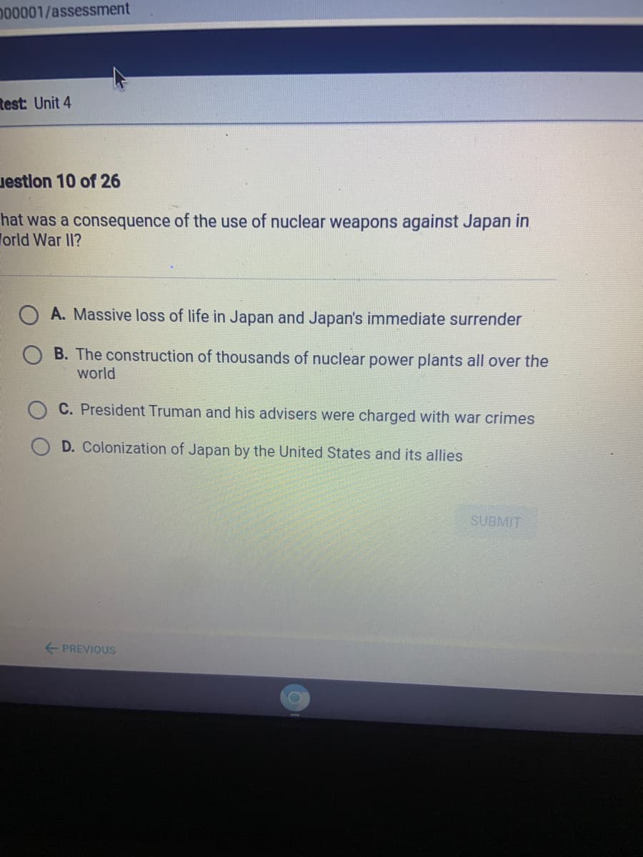 D00001/assessment
Rest: Unit 4
uestion 10 of 26
hat was a consequence of the use of nuclear weapons against Japan in
Torld War II?
A. Massive loss of life in Japan and Japan's immediate surrender
B. The construction of thousands of nuclear power plants all over the
world
C. President Truman and his advisers were charged with war crimes
D. Colonization of Japan by the United States and its allies
SUBMIT
E PREVIOUS
