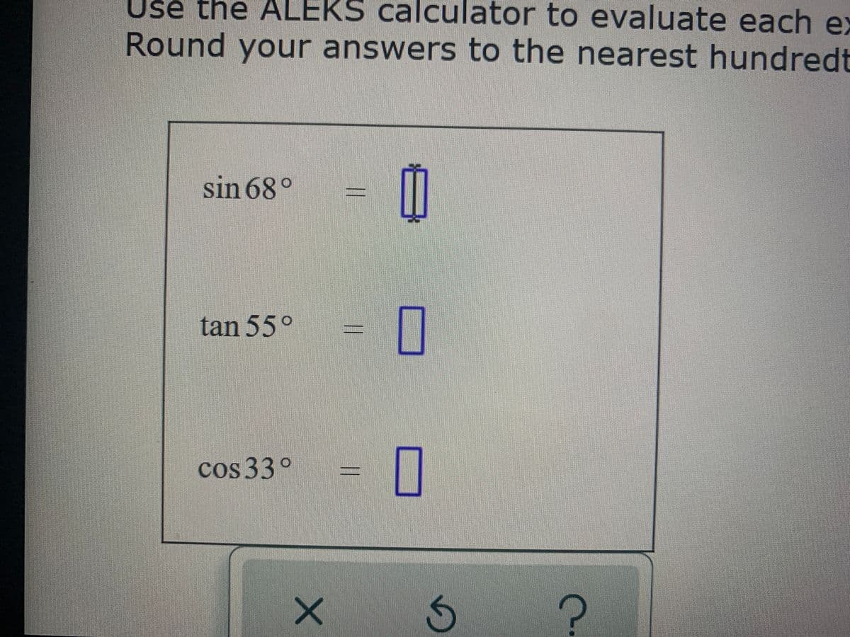 Use the ALEKS calculator to evaluate each ex
Round your answers to the nearest hundredt
sin 68°
tan 55°
cos 33°
