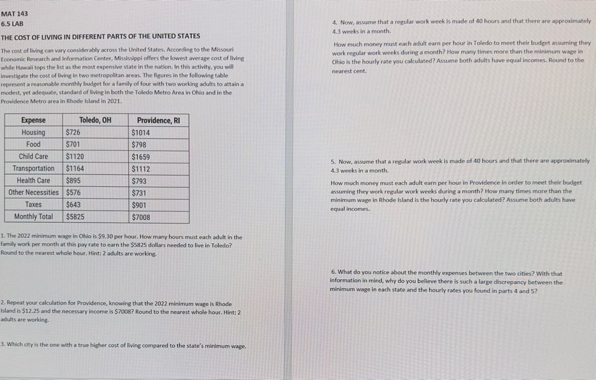 MAT 143
6.5 LAB
THE COST OF LIVING IN DIFFERENT PARTS OF THE UNITED STATES
The cost of living can vary considerably across the United States. According to the Missouri
Economic Research and Information Center, Mississippi offers the lowest average cost of living
while Hawaii tops the list as the most expensive state in the nation. In this activity, you will
investigate the cost of living in two metropolitan areas. The figures in the following table
represent a reasonable monthly budget for a family of four with two working adults to attain a
modest, yet adequate, standard of living in both the Toledo Metro Area in Ohio and in the
Providence Metro area in Rhode Island in 2021.
Toledo, OH
Expense
Housing
Food
$726
$701
Child Care $1120
$1164
$895
$576
$643
$5825
Transportation
Health Care
Other Necessities
Taxes
Monthly Total
Providence, RI
$1014
$798
$1659
$1112
$793
$731
$901
$7008
1. The 2022 minimum wage in Ohio is $9.30 per hour. How many hours must each adult in the
family work per month at this pay rate to earn the $5825 dollars needed to live in Toledo?
Round to the nearest whole hour. Hint: 2 adults are working.
2. Repeat your calculation for Providence, knowing that the 2022 minimum wage is Rhode
Island is $12.25 and the necessary income is $7008? Round to the nearest whole hour. Hint: 2
adults are working.
3. Which city is the one with a true higher cost of living compared to the state's minimum wage.
4. Now, assume that a regular work week is made of 40 hours and that there are approximately
4.3 weeks in a month.
How much money must each adult earn per hour in Toledo to meet their budget assuming they
work regular work weeks during a month? How many times more than the minimum wage in
Ohio is the hourly rate you calculated? Assume both adults have equal incomes. Round to the
nearest cent.
5. Now, assume that a regular work week is made of 40 hours and that there are approximately
4.3 weeks in a month.
How much money must each adult earn per hour in Providence in order to meet their budget
assuming they work regular work weeks during a month? How many times more than the
minimum wage in Rhode Island is the hourly rate you calculated? Assume both adults have
equal incomes.
6. What do you notice about the monthly expenses between the two cities? With that
information in mind, why do you believe there is such a large discrepancy between the
minimum wage in each state and the hourly rates you found in parts 4 and 5?