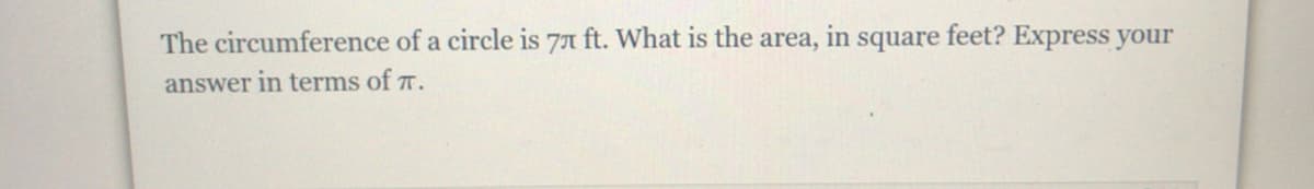 **Problem:**

The circumference of a circle is \(7\pi\) ft. What is the area, in square feet? Express your answer in terms of \(\pi\).

**Solution:**

To solve for the area of the circle, we start by using the given circumference formula:

\[ C = 2\pi r \]

Given \( C = 7\pi \) ft:

\[ 2\pi r = 7\pi \]

Divide both sides by \(2\pi\):

\[ r = \frac{7\pi}{2\pi} = \frac{7}{2} \]

Therefore, the radius \( r \) is \( \frac{7}{2} \) ft.

Now, use the formula for the area \( A \) of a circle:

\[ A = \pi r^2 \]

Substitute \( r = \frac{7}{2} \):

\[ A = \pi \left(\frac{7}{2}\right)^2 = \pi \left(\frac{49}{4}\right) = \frac{49\pi}{4} \]

Thus, the area of the circle is:

\[ \boxed{\frac{49\pi}{4}} \] square feet.
