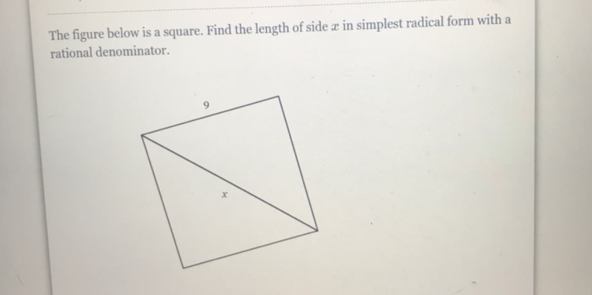 **Problem Statement:**

The figure below is a square. Find the length of side \( x \) in simplest radical form with a rational denominator.

![Diagram of a square with a diagonal line segment](insert_image_url_here)

In the diagram, one of the sides of the square is labeled as \( 9 \) and the diagonal is labeled as \( x \).

**Solution:**

To solve this problem, we need to recall the property of a square's diagonal. 

1. Let's denote the side of the square as \( s \). For a square, all sides are equal, so each side length is \( s = 9 \).
2. The diagonal \( x \) of the square is related to the side length by the formula:
\[
x = s \sqrt{2}
\]
3. Substituting \( s = 9 \):
\[
x = 9 \sqrt{2}
\]

Thus, the length of the diagonal \( x \) in simplest radical form is \( 9\sqrt{2} \).

**Answer:**
The length of side \( x \) in simplest radical form with a rational denominator is \( 9\sqrt{2} \).

**Diagram Explanation:**

The diagram shows a square with one side labeled as 9 units. A diagonal line segment divides the square into two right triangles, creating sides of \( 9 \) units and a hypothenuse labeled as \( x \). In this setup, we used the Pythagorean theorem in combination with properties of squares to determine the length of the diagonal.