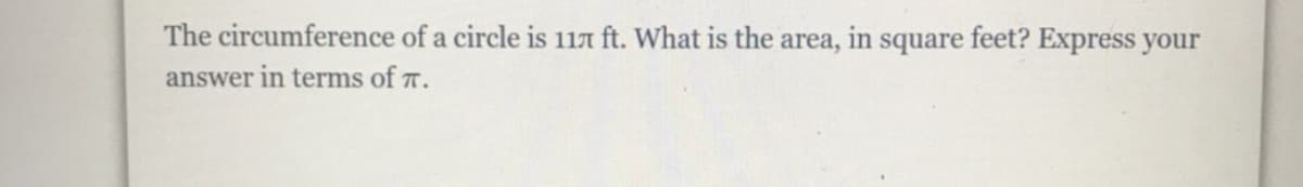 **Question:** The circumference of a circle is \(11\pi\) ft. What is the area, in square feet? Express your answer in terms of \(\pi\).

**Solution:**

Given the circumference of the circle, \(C = 11\pi\) ft.

We know the formula for the circumference of a circle is:
\[ C = 2\pi r \]

From this, we can solve for the radius \(r\):
\[ 11\pi = 2\pi r \]
\[ r = \frac{11\pi}{2\pi} \]
\[ r = \frac{11}{2} \]
\[ r = 5.5 \text{ ft} \]

Next, we use the radius to find the area of the circle. The formula for the area of a circle is:
\[ A = \pi r^2 \]

Substituting the radius into this formula:
\[ A = \pi (5.5)^2 \]
\[ A = \pi (30.25) \]
\[ A = 30.25\pi \text{ square feet} \]

Therefore, the area of the circle is:
\[ \boxed{30.25\pi \text{ square feet}} \]