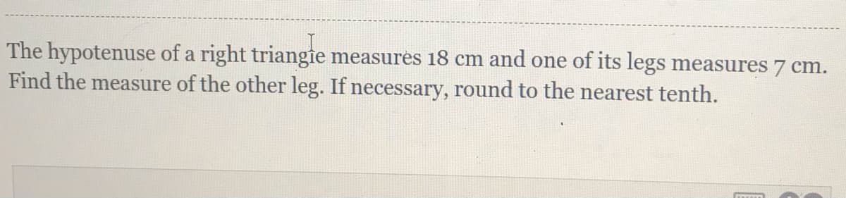 The hypotenuse of a right triangie measures 18 cm and one of its legs measures 7 cm.
Find the measure of the other leg. If necessary, round to the nearest tenth.
