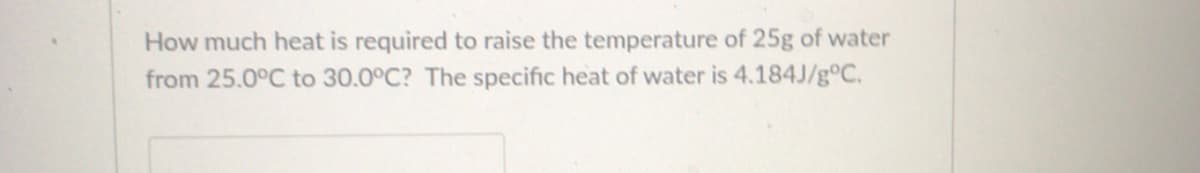 **Question:**

How much heat is required to raise the temperature of 25g of water from 25.0°C to 30.0°C? The specific heat of water is 4.184J/g°C.

**Explanation:**

To determine the amount of heat (Q) required to raise the temperature of a substance, you can use the specific heat formula:

\[ Q = mc\Delta T \]

Where:
- \( Q \) is the heat added (in Joules, J)
- \( m \) is the mass of the water (in grams, g)
- \( c \) is the specific heat capacity (in Joules per gram per degree Celsius, J/g°C)
- \( \Delta T \) is the change in temperature (in degrees Celsius, °C)

In this problem:
- The mass \( m \) is 25g
- The specific heat capacity \( c \) of water is 4.184J/g°C
- The change in temperature \( \Delta T \) is \( 30.0°C - 25.0°C = 5.0°C \)

By substituting these values into the formula, we get:

\[ Q = 25 \text{g} \times 4.184 \text{J/g°C} \times 5.0°C \]
\[ Q = 523 \text{J} \]

Therefore, the heat required to raise the temperature of 25g of water from 25.0°C to 30.0°C is 523 Joules.