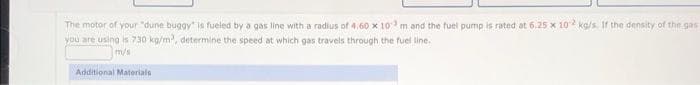The motor of your "dune buggy is fueled by a gas line with a radius of 4.60 x 10 m and the fuel pump is rated at 6.25 x 102 kg/s. If the density of the gas
you are using is 730 kg/m, determine the speed at which gas travels through the fuel line.
m/s
Additional Materials
