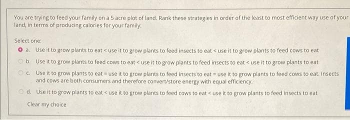 You are trying to feed your family on a 5 acre plot of land. Rank these strategies in order of the least to most efficient way use of your
land, in terms of producing calories for your family:
Select one:
O a Use it to grow plants to eat < use it to grow plants to feed insects to eat < use it to grow plants to feed cows to eat
O b. Use it to grow plants to feed cows to eat < use it to grow plants to feed insects to eat < use it to grow plants to eat
O. Use it to grow plants to eat = use it to grow plants to feed insects to eat = use it to grow plants to feed cows to eat. Insects
and cows are both consumers and therefore convert/store energy with equal efficiency.
O d. Use it to grow plants to eat <use it to grow plants to feed cows to eat < use it to grow plants to feed insects to eat
Clear my choice
