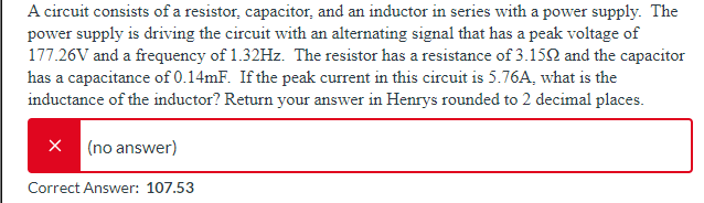 A circuit consists of a resistor, capacitor, and an inductor in series with a power supply. The
power supply is driving the circuit with an alternating signal that has a peak voltage of
177.26V and a frequency of 1.32Hz. The resistor has a resistance of 3.152 and the capacitor
has a capacitance of 0.14mF. If the peak current in this circuit is 5.76A, what is the
inductance of the inductor? Return your answer in Henrys rounded to 2 decimal places.
X (no answer)
Correct Answer: 107.53
