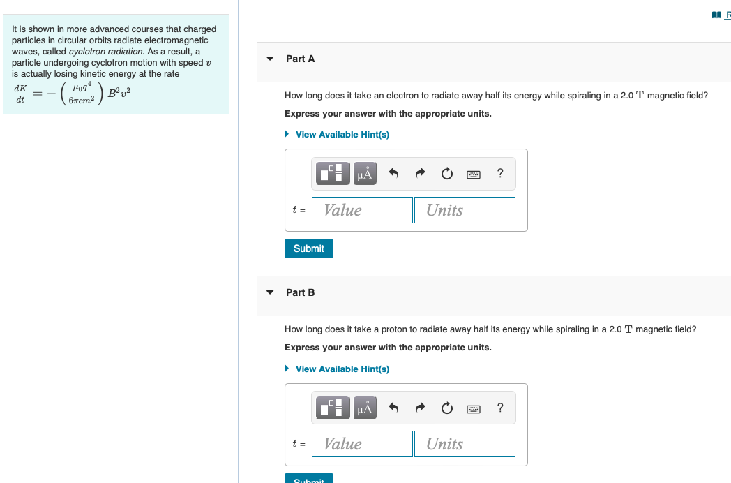 It is shown in more advanced courses that charged
particles in circular orbits radiate electromagnetic
waves, called cyclotron radiation. As a result, a
particle undergoing cyclotron motion with speed v
is actually losing kinetic energy at the rate
Part A
* -- ()
dK
B²v?
How long does
take an electron to radiate away half its energy while spiraling in a 2.0 T magnetic field?
dt
6xcm?
Express your answer with the appropriate units.
• View Available Hint(s)
HẢ
?
t =
Value
Units
Submit
Part B
How long does it take a proton to radiate away half its energy while spiraling in a 2.0 T magnetic field?
Express your answer with the appropriate units.
• View Available Hint(s)
HÁ
t =
Value
Units
Submi+
