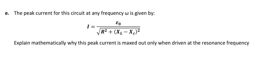 e. The peak current for this circuit at any frequency w is given by:
Eo
I :
VR2 + (X, – X)²
|
Explain mathematically why this peak current is maxed out only when driven at the resonance frequency
