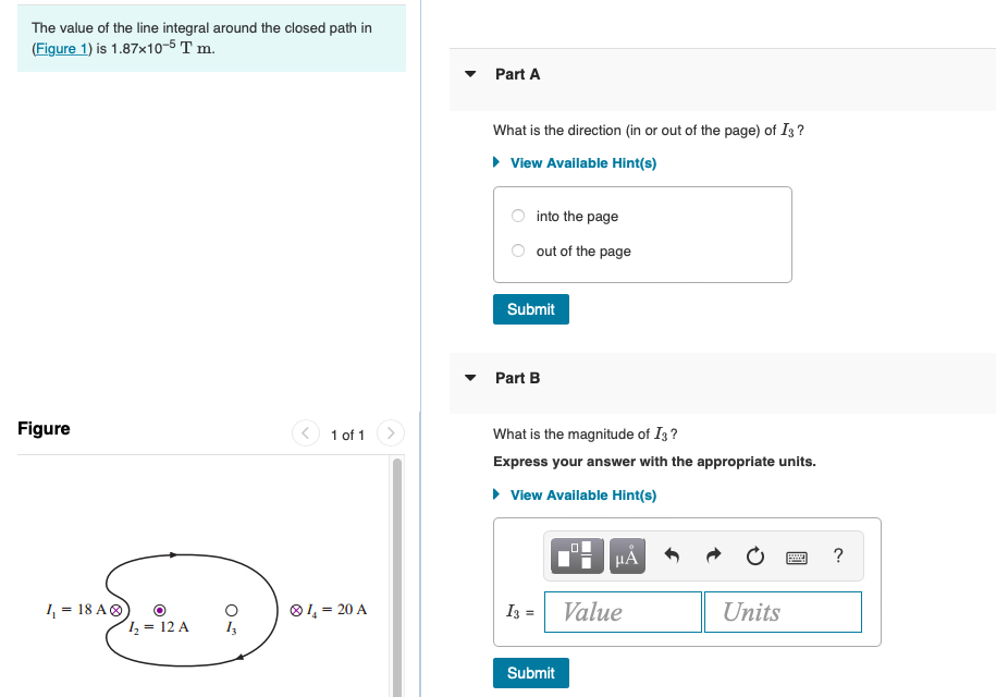 The value of the line integral around the closed path in
(Figure 1) is 1.87x10-5 T m.
Part A
What is the direction (in or out of the page) of I3 ?
• View Available Hint(s)
into the page
out of the page
Submit
• Part B
Figure
1 of 1 >
What is the magnitude of I3 ?
Express your answer with the appropriate units.
• View Available Hint(s)
HẢ
?
I = 18 AO
O1, = 20 A
I3 =
Value
Units
1, = 12 A
Submit
