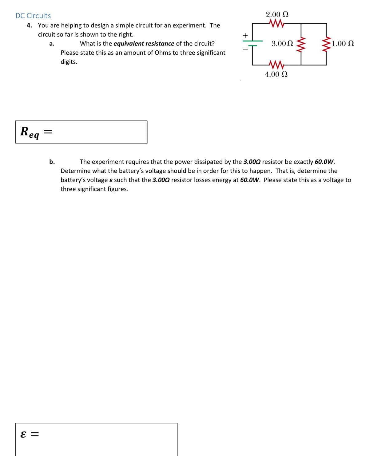 DC Circuits
2.00 N
4. You are helping to design a simple circuit for an experiment. The
circuit so far is shown to the right.
+
What is the equivalent resistance of the circuit?
3.00 N
-1.00 N
а.
Please state this as an amount of Ohms to three significant
digits.
4.00 N
Rea
b.
The experiment requires that the power dissipated by the 3.002 resistor be exactly 60.0W.
Determine what the battery's voltage should be in order for this to happen. That is, determine the
battery's voltage ɛ such that the 3.000 resistor losses energy at 60.0W. Please state this as a voltage to
three significant figures.
||
