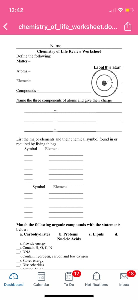 12:42
chemistry_of_life_worksheet.do... O
Name
Chemistry of Life Review Worksheet
Define the following:
Matter –
Label this atom:
Atoms –
Elements
Compounds -
Name the three components of atoms and give their charge
List the major elements and their chemical symbol found in or
required by living things
Symbol
Element
Symbol
Element
Match the following organic compounds with the statements
below:
a. Carbohydrates
b. Proteins
c. Lipids
d.
Nucleic Acids
1. Provide energy
2. Contain H, O, C, N
3. DNA
4. Contain hydrogen, carbon and few oxygen
5. Stores energy
Disaccharides
Amino Anide
9 12
18
Dashboard
Calendar
To Do
Notifications
Inbox
因
