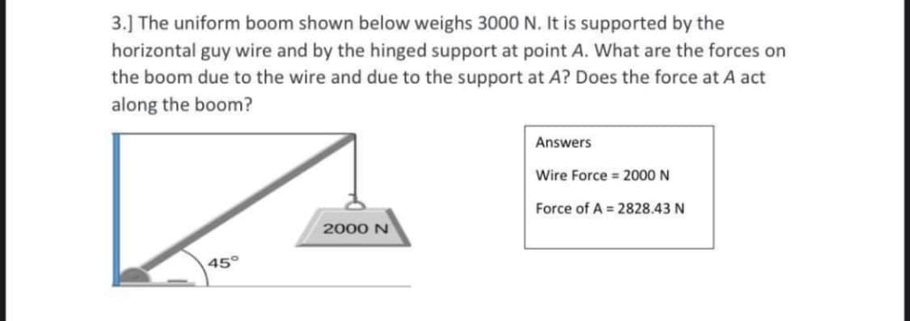 3.] The uniform boom shown below weighs 3000 N. It is supported by the
horizontal guy wire and by the hinged support at point A. What are the forces on
the boom due to the wire and due to the support at A? Does the force at A act
along the boom?
Answers
Wire Force = 2000 N
Force of A = 2828.43 N
2000 N
45°
