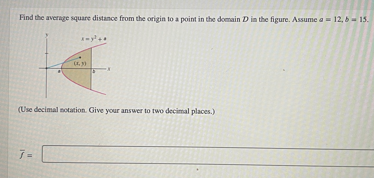 Find the average square distance from the origin to a point in the domain D in the figure. Assume a = 12, b = 15
y
f =
x = y² + a
(x, y)
b
X
(Use decimal notation. Give your answer to two decimal places.)