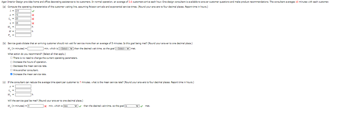 Agan Interior Design provides home and office decorating assistance to its customers. In normal operation, an average of 2.6 customers arrive each hour. One design consultant is available to answer customer questions and make product recommendations. The consultant averages 10 minutes with each customer.
(a) Compute the operating characteristics of the customer waiting line, assuming Poisson arrivals and exponential service times. (Round your answers to four decimal places. Report time in hours.)
A = 2.6
u = 10
L. = 20
L = 35
W. =
h
W =
(b) Service goals dictate that an arriving customer should not wait for service more than an average of 5 minutes. Is this goal being met? (Round your answer to one decimal place.)
W. (in minutes) =
min, which is --Select-- v than the desired wait time, so the goal -Select- v met.
What action do you recommend? (Select all that apply.)
O There is no need
change the current operating parameters.
O Increase the hours of operation.
O Decrease the mean service rate.
O Hire another consultant.
V Increase the mean service rate.
(c) If the consultant can reduce the average time spent per customer to 7 minutes, what is the mean service rate? (Round your answers to four decimal places. Report time in hours.)
W. =
Will the service goal be met? (Round your answer to one decimal place.)
w. (in minutes) = 4
x min, which is less
Vv than the desired wait time, so the goal is
Vv met.
