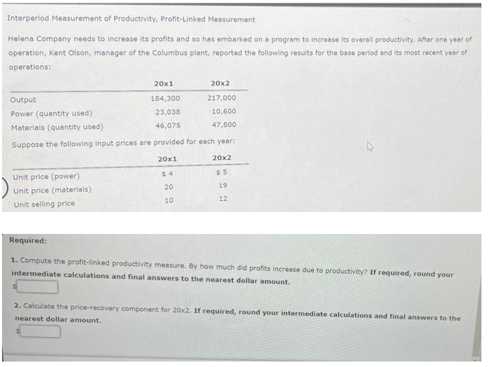 Interperiod Measurement of Productivity, Profit-Linked Measurement
Helena Company needs to increase its profits and so has embarked on a program to Increase its overall productivity. After one year of
operation, Kent Olson, manager of the Columbus plant, reported the following results for the base period and its most recent year of
operations:
20x1
20x2
Output
184,300
217,000
Power (quantity used)
23,038
10,600
Materials (quantity used)
46,075
47,800
Suppose the following Input prices are provided for each year:
20x1
20x2
$ 4
$ 5
Unit price (power).
20
19
Unit price (materials)
10
12
Unit selling price
Required:
1. Compute the profit-linked productivity measure. By how much did profits increase due to productivity? If required, round your
intermediate calculations and final answers to the nearest dollar amount.
2. Calculate the price-recovery component for 20x2. If required, round your intermediate calculations and final answers to the
nearest dollar amount.
