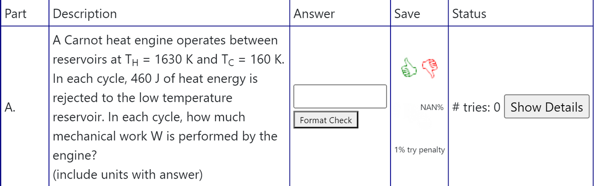 Part
Description
Answer
Save
Status
A Carnot heat engine operates between
= 1630 K and Tc = 160 K.
In each cycle, 460 J of heat energy is
rejected to the low temperature
reservoir. In each cycle, how much
reservoirs at TH
A.
NAN% # tries: 0 Show Details
Format Check
mechanical work W is performed by the
1% try penalty
engine?
(include units with answer)
