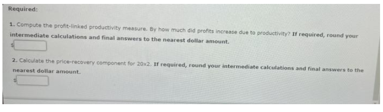 Required:
1. Compute the profit-linked productivity measure. By how much did profits increase due to productivity? If required, round your
intermediate calcuiations and final answers to the nearest dollar amount.
2. Calculate the price-recovery component for 20x2. If required, round your intermediate calculations and final answers to the
nearest dollar amount.
