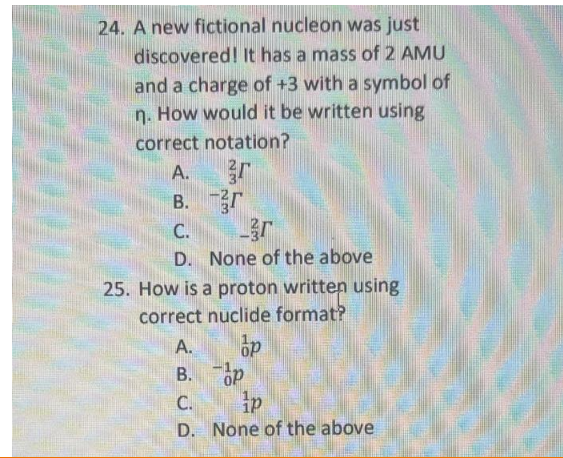 24. A new fictional nucleon was just
discovered! It has a mass of 2 AMU
and a charge of +3 with a symbol of
n. How would it be written using
correct notation?
A.
B. r
C.
D. None of the above
25. How is a proton written using
correct nuclide format?
A.
B. op
C.
D. None of the above
