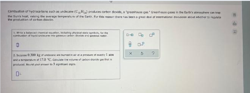 Combustion of hydrocarbons such as undecane (C,H) produces carbon dioxide, a "greenhouse gas. Greenhaluse gases in the Earth's atmosahere tan trap
the Sun's heat, raising the averege temperature of the Earth. For this reason there has been a great deal of international discussion about whether to regulate
the production of carban diaxide.
1. Write a balanced chemical equation, including physical state symbols, for the
combustion of liquid undecane into pmequs carbon diocide and gaeous water.
D-0
2. Suppose 0.300 kg of undecane are burned in air at a pressure of exatly I atm
nd a temperature of 17.0 "C. Calculate the volume of carbon dionide gas that is
produced. Round your answer to 3 significant digits.
