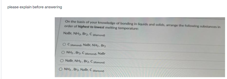 please explain before answering
On the basis of your knowledge of bonding in liquids and solids, arrange the following substances in
order of highest to lowest melting temperature:
NaBr, NH3, Brz2, C (diamond)
O Cidiamond). NaBr, NH3, Br2
NH3, Br2, C(diamond), NaBr
NaBr, NH3. Br2, C (diamond)
NH3. Br2, NaBr, C (diamond)
