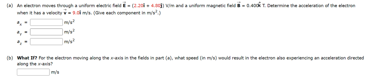 (a) An electron moves through a uniform electric field E = (2.20î + 4.80ĵ) V/m and a uniform magnetic field B = 0.400k T. Determine the acceleration of the electron
when it has a velocity V = 9.01 m/s. (Give each component in m/s².)
m/s²
m/s²
a
a
a
=
=
=
m/s²
(b) What If? For the electron moving along the x-axis in the fields in part (a), what speed (in m/s) would result in the electron also experiencing an acceleration directed
along the x-axis?
m/s