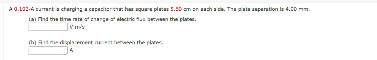 A 0.102-A current is charging a capacitor that has square plates 5.60 cm on each side. The plate separation is 4.00 mm.
(a) Find the time rate of change of electric flux between the plates.
V.m/s
(b) Find the displacement current between the plates.
A