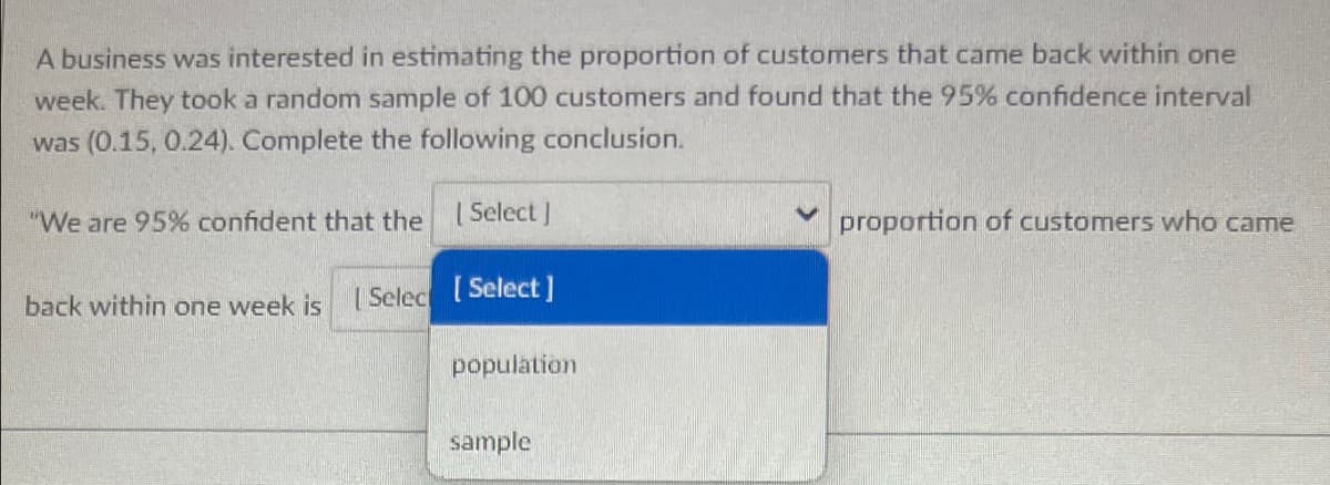 A business was interested in estimating the proportion of customers that came back within one
week. They took a random sample of 100 customers and found that the 95% confidence interval
was (0.15, 0.24). Complete the following conclusion.
"We are 95% confident that the [Select]
back within one week is [Select [Select]
population
sample
proportion of customers who came