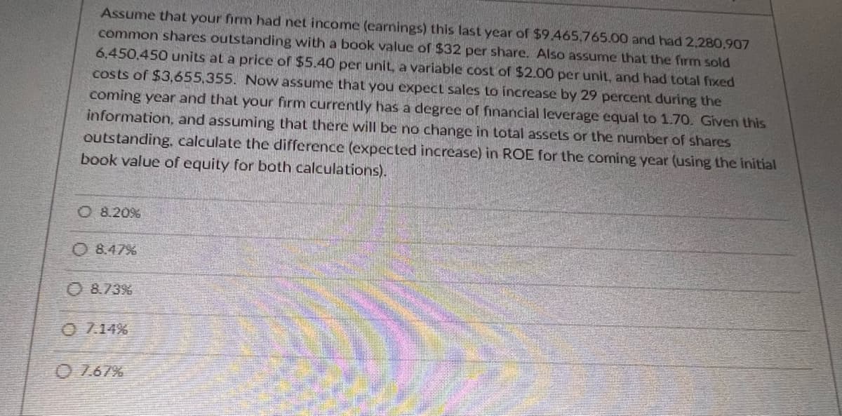 Assume that your firm had net income (earnings) this last year of $9.465.765.00 and had 2,280,907
common shares outstanding with a book value of $32 per share. Also assume that the firm sold
6,450,450 units at a price of $5.40 per unit, a variable cost of $2.00 per unit, and had total fixed
costs of $3,655,355. Now assume that you expect sales to increase by 29 percent during the
coming year and that your firm currently has a degree of financial leverage equal to 1.70. Given this
information, and assuming that there will be no change in total assets or the number of shares
outstanding, calculate the difference (expected increase) in ROE for the coming year (using the initial
book value of equity for both calculations).
O 8.20%
08.47%
8.73%
07.14%
0767%