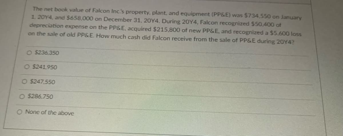 The net book value of Falcon Inc.'s property, plant, and equipment (PP&E) was $734,550 on January
1, 20Y4, and $658,000 on December 31, 20Y4. During 20Y4, Falcon recognized $50,400 of
depreciation expense on the PP&E, acquired $215,800 of new PP&E, and recognized a $5,600 loss
on the sale of old PP&E. How much cash did Falcon receive from the sale of PP&E during 20Y4?
O $236.350
O $241,950
O $247.550
O $286.750
O None of the above