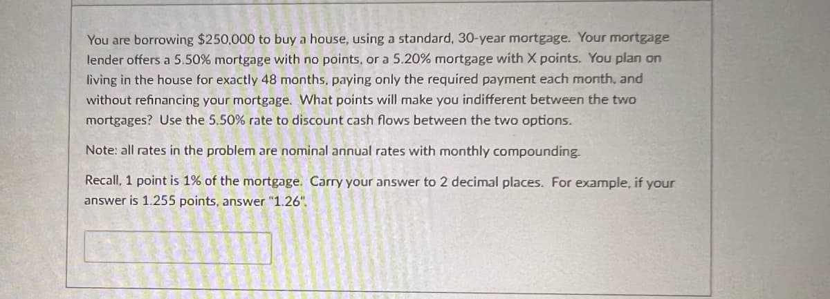 You are borrowing $250,000 to buy a house, using a standard, 30-year mortgage. Your mortgage
lender offers a 5.50% mortgage with no points, or a 5.20% mortgage with X points. You plan on
living in the house for exactly 48 months, paying only the required payment each month, and
without refinancing your mortgage. What points will make you indifferent between the two
mortgages? Use the 5.50% rate to discount cash flows between the two options.
Note: all rates in the problem are nominal annual rates with monthly compounding.
Recall, 1 point is 1% of the mortgage. Carry your answer to 2 decimal places. For example, if your
answer is 1.255 points, answer "1.26".