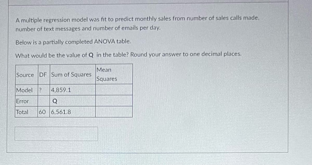 A multiple regression model was fit to predict monthly sales from number of sales calls made,
number of text messages and number of emails per day.
Below is a partially completed ANOVA table.
What would be the value of Q in the table? Round your answer to one decimal places.
Source DF Sum of Squares
Model ? 4.859.1
Error
Q
Total 60 6,561.8
Mean
Squares