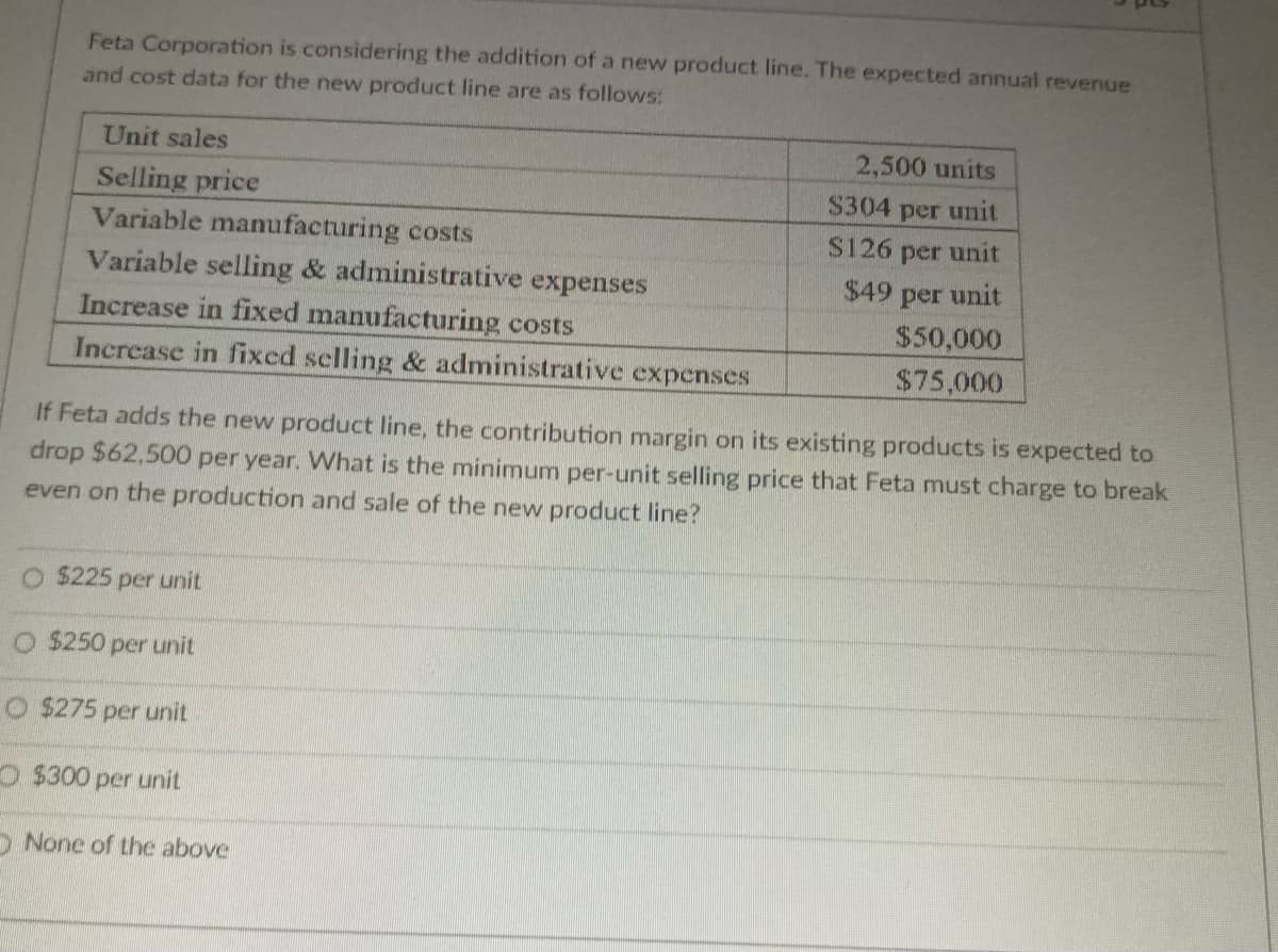 Feta Corporation is considering the addition of a new product line. The expected annual revenue
and cost data for the new product line are as follows:
Unit sales
Selling price
Variable manufacturing costs
Variable selling & administrative expenses
Increase in fixed manufacturing costs
Increase in fixed selling & administrative expenses
O $225 per unit
O $250 per unit
O $275 per unit
O$300 per unit
2,500 units
$304 per unit
$126 per unit
$49 per unit
If Feta adds the new product line, the contribution margin on its existing products is expected to
drop $62,500 per year. What is the minimum per-unit selling price that Feta must charge to break
even on the production and sale of the new product line?
None of the above
$50,000
$75,000