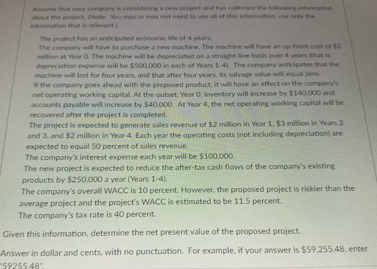 Assume that your company is considering a new project and has collected the following information
about the project. (Note: You may or may not need to use all of this information, use only the
information that is relevant.)
The project has an anticipated economic life of 4 years.
The company will have to purchase a new machine. The machine will have an up-front cost of $2
million at Year O. The machine will be depreciated on a straight-line basis over 4 years (that is,
depreciation expense will be $500,000 in each of Years 1-4). The company anticipates that the
machine will last for four years, and that after four years, its salvage value will equal zero.
If the company goes ahead with the proposed product, it will have an effect on the company's
net operating working capital. At the outset, Year O, inventory will increase by $140,000 and
accounts payable will increase by $40,000. At Year 4, the net operating working capital will be
recovered after the project is completed.
The project is expected to generate sales revenue of $2 million in Year 1, $3 million in Years 2
and 3, and $2 million in Year 4. Each year the operating costs (not including depreciation) are
expected to equal 50 percent of sales revenue.
The company's interest expense each year will be $100,000.
The new project is expected to reduce the after-tax cash flows of the company's existing
products by $250,000 a year (Years 1-4).
The company's overall WACC is 10 percent. However, the proposed project is riskier than the
average project and the project's WACC is estimated to be 11.5 percent.
The company's tax rate is 40 percent.
Given this information, determine the net present value of the proposed project.
Answer in dollar and cents, with no punctuation. For example, if your answer is $59.255.48, enter
59255.48"