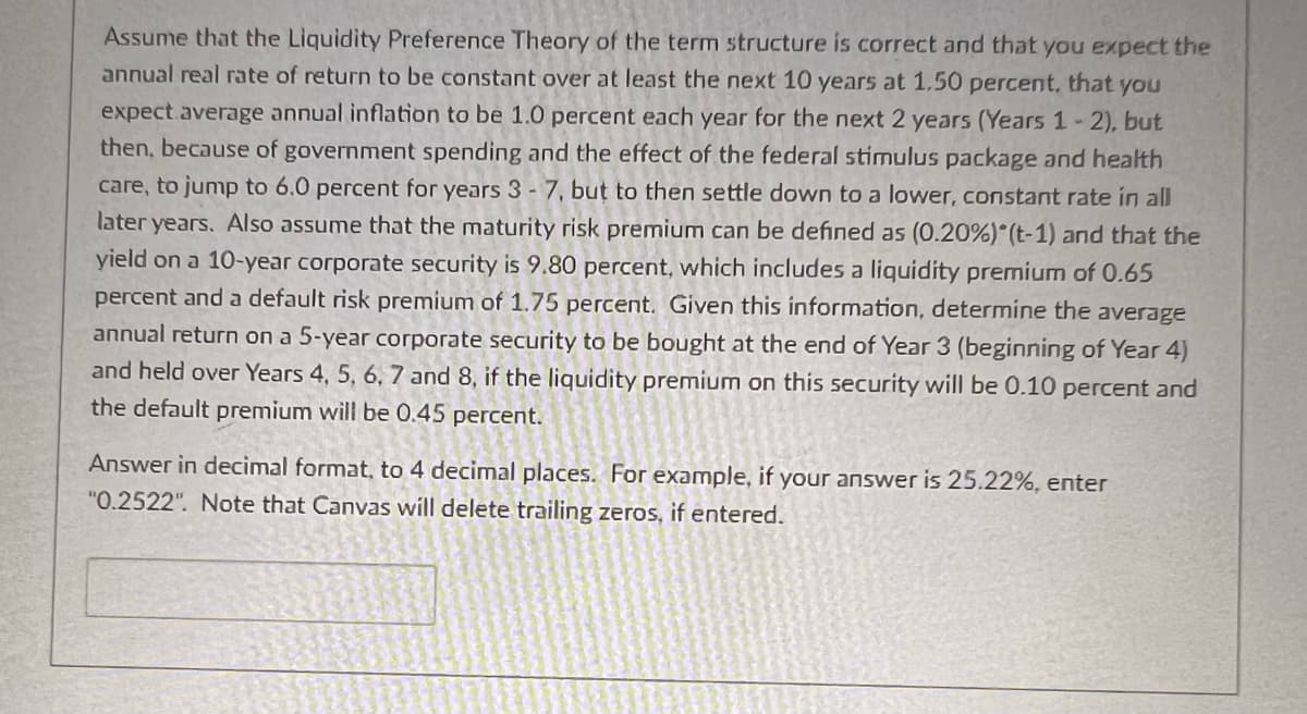 Assume that the Liquidity Preference Theory of the term structure is correct and that you expect the
annual real rate of return to be constant over at least the next 10 years at 1.50 percent, that you
expect average annual inflation to be 1.0 percent each year for the next 2 years (Years 1-2), but
then, because of government spending and the effect of the federal stimulus package and health
care, to jump to 6.0 percent for years 3 - 7, but to then settle down to a lower, constant rate in all
later years. Also assume that the maturity risk premium can be defined as (0.20%) *(t-1) and that the
yield on a 10-year corporate security is 9.80 percent, which includes a liquidity premium of 0.65
percent and a default risk premium of 1.75 percent. Given this information, determine the average
annual return on a 5-year corporate security to be bought at the end of Year 3 (beginning of Year 4)
and held over Years 4, 5, 6, 7 and 8, if the liquidity premium on this security will be 0.10 percent and
the default premium will be 0.45 percent.
Answer in decimal format, to 4 decimal places. For example, if your answer is 25.22%, enter
"0.2522". Note that Canvas will delete trailing zeros, if entered.