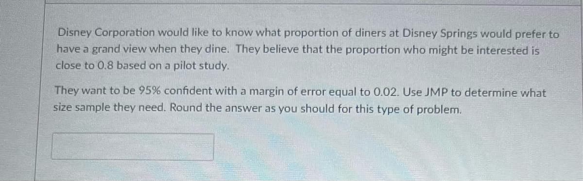 Disney Corporation would like to know what proportion of diners at Disney Springs would prefer to
have a grand view when they dine. They believe that the proportion who might be interested is
close to 0.8 based on a pilot study.
They want to be 95% confident with a margin of error equal to 0.02. Use JMP to determine what
size sample they need. Round the answer as you should for this type of problem.