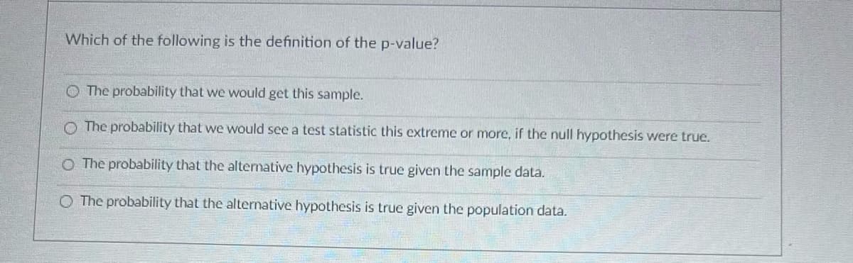 Which of the following is the definition of the p-value?
The probability that we would get this sample.
The probability that we would see a test statistic this extreme or more, if the null hypothesis were true.
O The probability that the alternative hypothesis is true given the sample data.
O The probability that the alternative hypothesis is true given the population data.