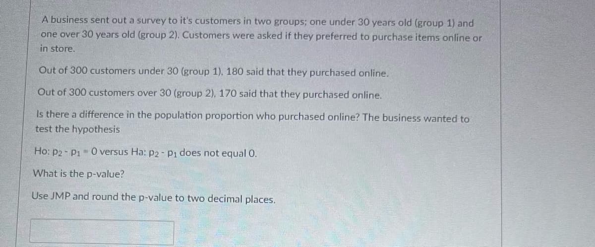 A business sent out a survey to its customers in two groups: one under 30 years old (group 1) and one over 30 years old (group 2). Customers were asked if they preferred to purchase items online or in store.

Out of 300 customers under 30 (group 1), 180 said that they purchased online.

Out of 300 customers over 30 (group 2), 170 said that they purchased online.

Is there a difference in the population proportion who purchased online? The business wanted to test the hypothesis:

Ho: p₂ - p₁ = 0 versus Ha: p₂ - p₁ does not equal 0.

What is the p-value?

Use JMP and round the p-value to two decimal places.