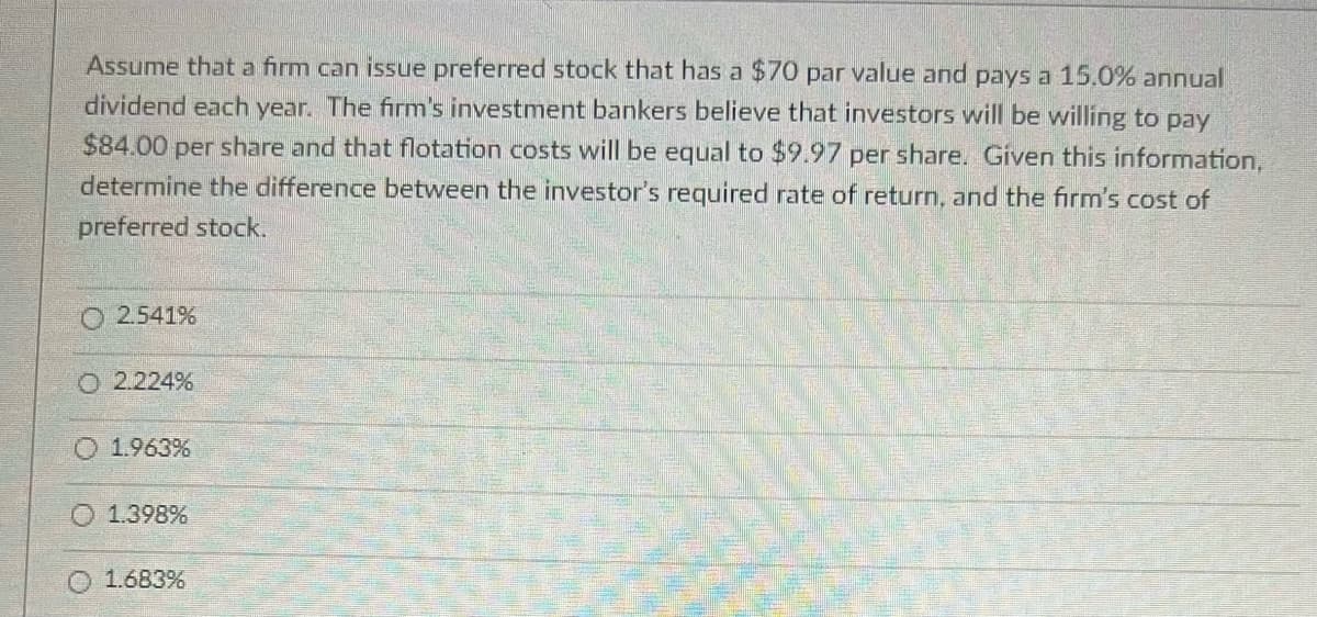 Assume that a firm can issue preferred stock that has a $70 par value and pays a 15.0% annual
dividend each year. The firm's investment bankers believe that investors will be willing to pay
$84.00 per share and that flotation costs will be equal to $9.97 per share. Given this information,
determine the difference between the investor's required rate of return, and the firm's cost of
preferred stock.
2.541%
O 2.224%
O 1.963%
1.398%
1.683%